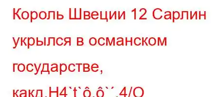 Король Швеции 12 Сарлин укрылся в османском государстве, какд.H4`t`.`,4/O